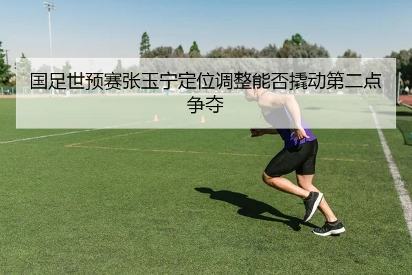 国足世预赛张玉宁定位调整能否撬动第二点争夺