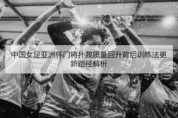 中国女足亚洲杯门将扑救质量回升背后训练法更新路径解析